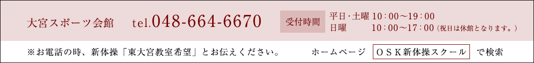 大宮スポーツ会館 tel.048-664-6670 受付時間 平日10:00〜19:00 土・日10:00〜17:00（祝日は休館となります。） ※お電話の時、新体操「東大宮教室希望」とお伝えください。 ホームページ　ＯＳＫ新体操スクール　で検索