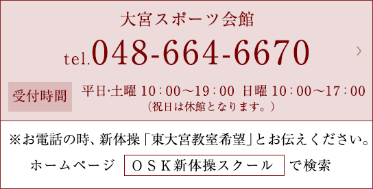 大宮スポーツ会館 tel.048-664-6670 受付時間 平日10:00〜19:00 土・日10:00〜17:00（祝日は休館となります。） ※お電話の時、新体操「東大宮教室希望」とお伝えください。 ホームページ　ＯＳＫ新体操スクール　で検索